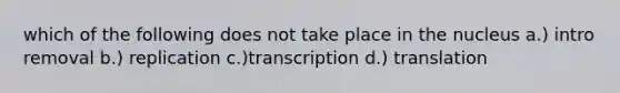 which of the following does not take place in the nucleus a.) intro removal b.) replication c.)transcription d.) translation