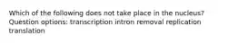 Which of the following does not take place in the nucleus? Question options: transcription intron removal replication translation