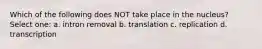 Which of the following does NOT take place in the nucleus? Select one: a. intron removal b. translation c. replication d. transcription