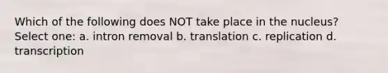 Which of the following does NOT take place in the nucleus? Select one: a. intron removal b. translation c. replication d. transcription