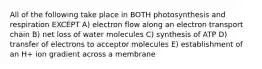 All of the following take place in BOTH photosynthesis and respiration EXCEPT A) electron flow along an electron transport chain B) net loss of water molecules C) synthesis of ATP D) transfer of electrons to acceptor molecules E) establishment of an H+ ion gradient across a membrane