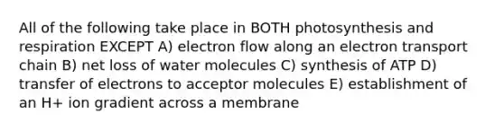 All of the following take place in BOTH photosynthesis and respiration EXCEPT A) electron flow along an electron transport chain B) net loss of water molecules C) synthesis of ATP D) transfer of electrons to acceptor molecules E) establishment of an H+ ion gradient across a membrane