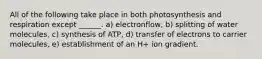 All of the following take place in both photosynthesis and respiration except ______. a) electronflow, b) splitting of water molecules, c) synthesis of ATP, d) transfer of electrons to carrier molecules, e) establishment of an H+ ion gradient.