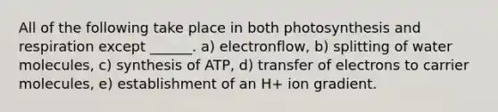 All of the following take place in both photosynthesis and respiration except ______. a) electronflow, b) splitting of water molecules, c) synthesis of ATP, d) transfer of electrons to carrier molecules, e) establishment of an H+ ion gradient.