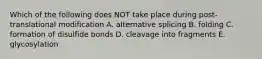 Which of the following does NOT take place during post-translational modification A. alternative splicing B. folding C. formation of disulfide bonds D. cleavage into fragments E. glycosylation