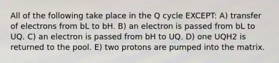 All of the following take place in the Q cycle EXCEPT: A) transfer of electrons from bL to bH. B) an electron is passed from bL to UQ. C) an electron is passed from bH to UQ. D) one UQH2 is returned to the pool. E) two protons are pumped into the matrix.