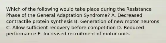 Which of the following would take place during the Resistance Phase of the General Adaptation Syndrome? A. Decreased contractile protein synthesis B. Generation of new motor neurons C. Allow sufficient recovery before competition D. Reduced performance E. Increased recruitment of motor units