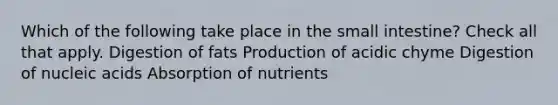 Which of the following take place in the small intestine? Check all that apply. Digestion of fats Production of acidic chyme Digestion of nucleic acids Absorption of nutrients