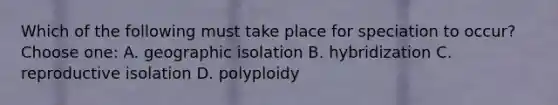 Which of the following must take place for speciation to occur? Choose one: A. geographic isolation B. hybridization C. reproductive isolation D. polyploidy