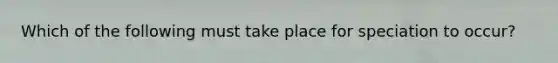 Which of the following must take place for speciation to occur?