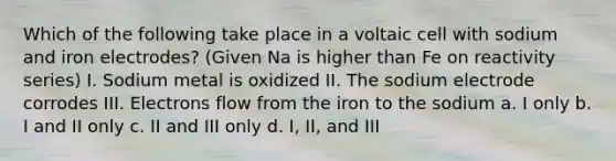 Which of the following take place in a voltaic cell with sodium and iron electrodes? (Given Na is higher than Fe on reactivity series) I. Sodium metal is oxidized II. The sodium electrode corrodes III. Electrons flow from the iron to the sodium a. I only b. I and II only c. II and III only d. I, II, and III