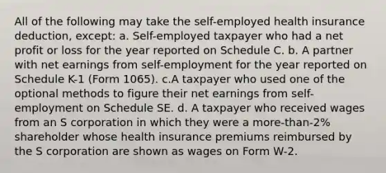 All of the following may take the self-employed health insurance deduction, except: a. Self-employed taxpayer who had a net profit or loss for the year reported on Schedule C. b. A partner with net earnings from self-employment for the year reported on Schedule K-1 (Form 1065). c.A taxpayer who used one of the optional methods to figure their net earnings from self-employment on Schedule SE. d. A taxpayer who received wages from an S corporation in which they were a more-than-2% shareholder whose health insurance premiums reimbursed by the S corporation are shown as wages on Form W-2.