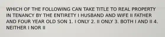 WHICH OF THE FOLLOWING CAN TAKE TITLE TO REAL PROPERTY IN TENANCY BY THE ENTIRETY I HUSBAND AND WIFE II FATHER AND FOUR YEAR OLD SON 1. I ONLY 2. II ONLY 3. BOTH I AND II 4. NEITHER I NOR II