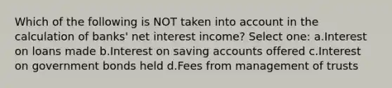 Which of the following is NOT taken into account in the calculation of banks' net interest income? Select one: a.Interest on loans made b.Interest on saving accounts offered c.Interest on government bonds held d.Fees from management of trusts