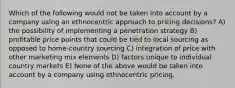 Which of the following would not be taken into account by a company using an ethnocentric approach to pricing decisions? A) the possibility of implementing a penetration strategy B) profitable price points that could be tied to local sourcing as opposed to home-country sourcing C) integration of price with other marketing mix elements D) factors unique to individual country markets E) None of the above would be taken into account by a company using ethnocentric pricing.