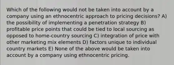 Which of the following would not be taken into account by a company using an ethnocentric approach to pricing decisions? A) the possibility of implementing a penetration strategy B) profitable price points that could be tied to local sourcing as opposed to home-country sourcing C) integration of price with other marketing mix elements D) factors unique to individual country markets E) None of the above would be taken into account by a company using ethnocentric pricing.