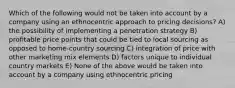 Which of the following would not be taken into account by a company using an ethnocentric approach to pricing decisions? A) the possibility of implementing a penetration strategy B) profitable price points that could be tied to local sourcing as opposed to home-country sourcing C) integration of price with other marketing mix elements D) factors unique to individual country markets E) None of the above would be taken into account by a company using ethnocentric pricing