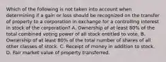 Which of the following is not taken into account when determining if a gain or loss should be recognized on the transfer of property to a corporation in exchange for a controlling interest in stock of the corporation? A. Ownership of at least 80% of the total combined voting power of all stock entitled to vote. B. Ownership of at least 80% of the total number of shares of all other classes of stock. C. Receipt of money in addition to stock. D. Fair market value of property transferred.