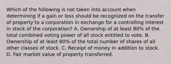 Which of the following is not taken into account when determining if a gain or loss should be recognized on the transfer of property to a corporation in exchange for a controlling interest in stock of the corporation? A. Ownership of at least 80% of the total combined voting power of all stock entitled to vote. B. Ownership of at least 80% of the total number of shares of all other classes of stock. C. Receipt of money in addition to stock. D. Fair market value of property transferred.