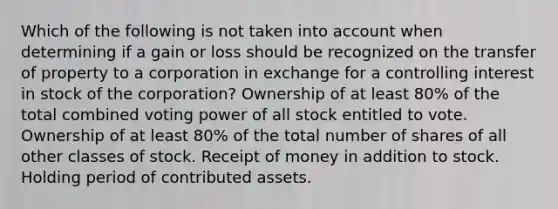 Which of the following is not taken into account when determining if a gain or loss should be recognized on the transfer of property to a corporation in exchange for a controlling interest in stock of the corporation? Ownership of at least 80% of the total combined voting power of all stock entitled to vote. Ownership of at least 80% of the total number of shares of all other classes of stock. Receipt of money in addition to stock. Holding period of contributed assets.