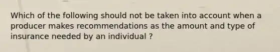 Which of the following should not be taken into account when a producer makes recommendations as the amount and type of insurance needed by an individual ?