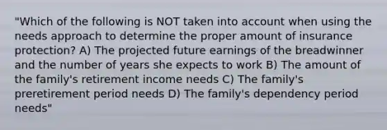 "Which of the following is NOT taken into account when using the needs approach to determine the proper amount of insurance protection? A) The projected future earnings of the breadwinner and the number of years she expects to work B) The amount of the family's retirement income needs C) The family's preretirement period needs D) The family's dependency period needs"