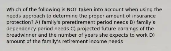 Which of the following is NOT taken into account when using the needs approach to determine the proper amount of insurance protection? A) family's preretirement period needs B) family's dependency period needs C) projected future earnings of the breadwinner and the number of years she expects to work D) amount of the family's retirement income needs