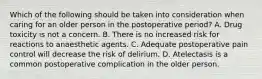 Which of the following should be taken into consideration when caring for an older person in the postoperative period? A. Drug toxicity is not a concern. B. There is no increased risk for reactions to anaesthetic agents. C. Adequate postoperative pain control will decrease the risk of delirium. D. Atelectasis is a common postoperative complication in the older person.