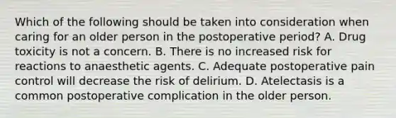 Which of the following should be taken into consideration when caring for an older person in the postoperative period? A. Drug toxicity is not a concern. B. There is no increased risk for reactions to anaesthetic agents. C. Adequate postoperative pain control will decrease the risk of delirium. D. Atelectasis is a common postoperative complication in the older person.