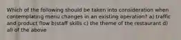 Which of the following should be taken into consideration when contemplating menu changes in an existing operation? a) traffic and product flow b)staff skills c) the theme of the restaurant d) all of the above