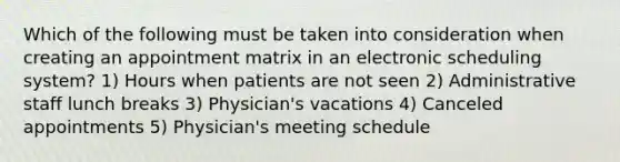 Which of the following must be taken into consideration when creating an appointment matrix in an electronic scheduling system? 1) Hours when patients are not seen 2) Administrative staff lunch breaks 3) Physician's vacations 4) Canceled appointments 5) Physician's meeting schedule