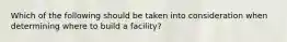 Which of the following should be taken into consideration when determining where to build a facility?