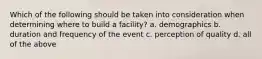 Which of the following should be taken into consideration when determining where to build a facility? a. demographics b. duration and frequency of the event c. perception of quality d. all of the above