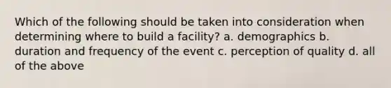 Which of the following should be taken into consideration when determining where to build a facility? a. demographics b. duration and frequency of the event c. perception of quality d. all of the above