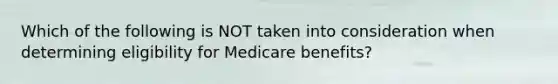 Which of the following is NOT taken into consideration when determining eligibility for Medicare benefits?