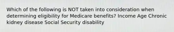 Which of the following is NOT taken into consideration when determining eligibility for Medicare benefits? Income Age Chronic kidney disease Social Security disability