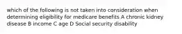 which of the following is not taken into consideration when determining eligibility for medicare benefits A chronic kidney disease B income C age D Social security disability