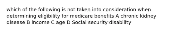 which of the following is not taken into consideration when determining eligibility for medicare benefits A chronic kidney disease B income C age D Social security disability