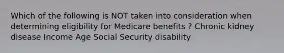 Which of the following is NOT taken into consideration when determining eligibility for Medicare benefits ? Chronic kidney disease Income Age Social Security disability