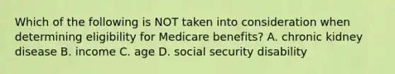 Which of the following is NOT taken into consideration when determining eligibility for Medicare benefits? A. chronic kidney disease B. income C. age D. social security disability