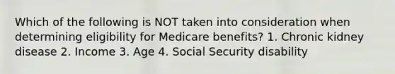 Which of the following is NOT taken into consideration when determining eligibility for Medicare benefits? 1. Chronic kidney disease 2. Income 3. Age 4. Social Security disability