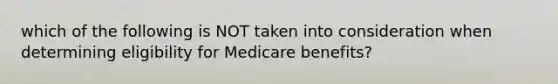 which of the following is NOT taken into consideration when determining eligibility for Medicare benefits?