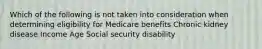 Which of the following is not taken into consideration when determining eligibility for Medicare benefits Chronic kidney disease Income Age Social security disability