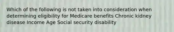 Which of the following is not taken into consideration when determining eligibility for Medicare benefits Chronic kidney disease Income Age Social security disability