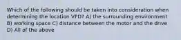 Which of the following should be taken into consideration when determining the location VFD? A) the surrounding environment B) working space C) distance between the motor and the drive D) All of the above