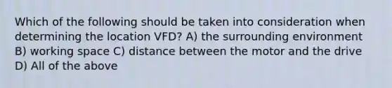 Which of the following should be taken into consideration when determining the location VFD? A) the surrounding environment B) working space C) distance between the motor and the drive D) All of the above