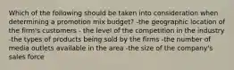 Which of the following should be taken into consideration when determining a promotion mix budget? -the geographic location of the firm's customers - the level of the competition in the industry -the types of products being sold by the firms -the number of media outlets available in the area -the size of the company's sales force