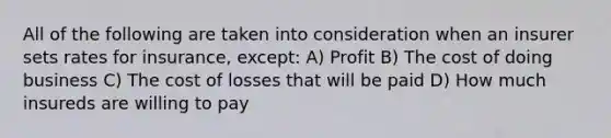 All of the following are taken into consideration when an insurer sets rates for insurance, except: A) Profit B) The cost of doing business C) The cost of losses that will be paid D) How much insureds are willing to pay