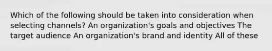 Which of the following should be taken into consideration when selecting channels? An organization's goals and objectives The target audience An organization's brand and identity All of these