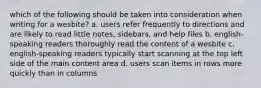 which of the following should be taken into consideration when writing for a wesbite? a. users refer frequently to directions and are likely to read little notes, sidebars, and help files b. english-speaking readers thoroughly read the content of a wesbite c. english-speaking readers typically start scanning at the top left side of the main content area d. users scan items in rows more quickly than in columns